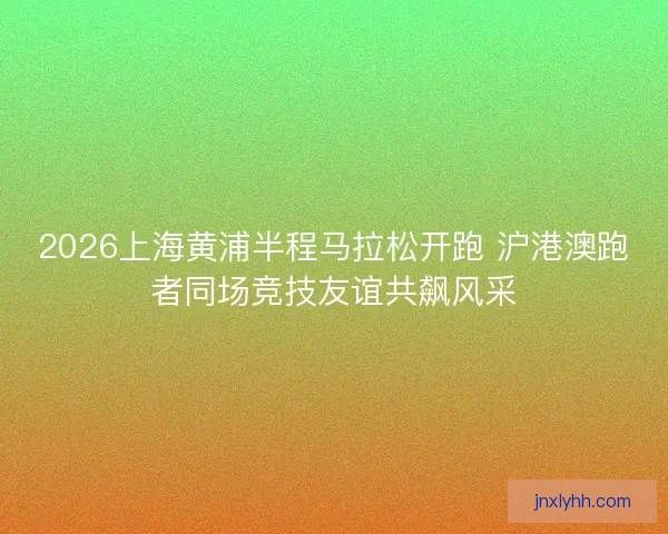 2026上海黄浦半程马拉松开跑 沪港澳跑者同场竞技友谊共飙风采