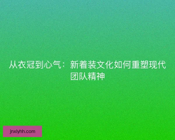 从衣冠到心气：新着装文化如何重塑现代团队精神