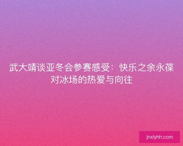 武大靖谈亚冬会参赛感受：快乐之余永葆对冰场的热爱与向往