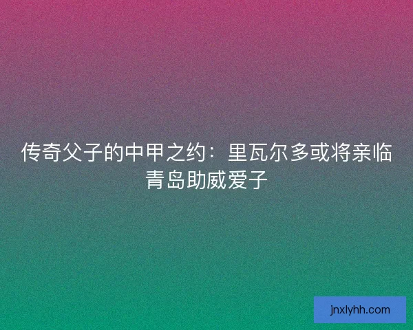 传奇父子的中甲之约：里瓦尔多或将亲临青岛助威爱子