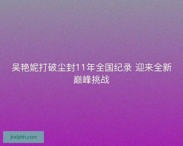 吴艳妮打破尘封11年全国纪录 迎来全新巅峰挑战