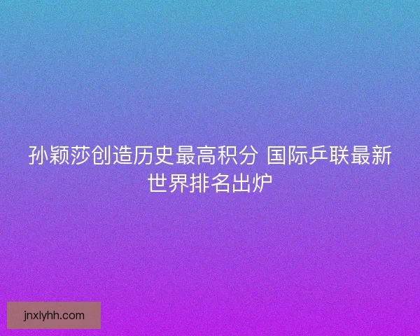 孙颖莎创造历史最高积分 国际乒联最新世界排名出炉