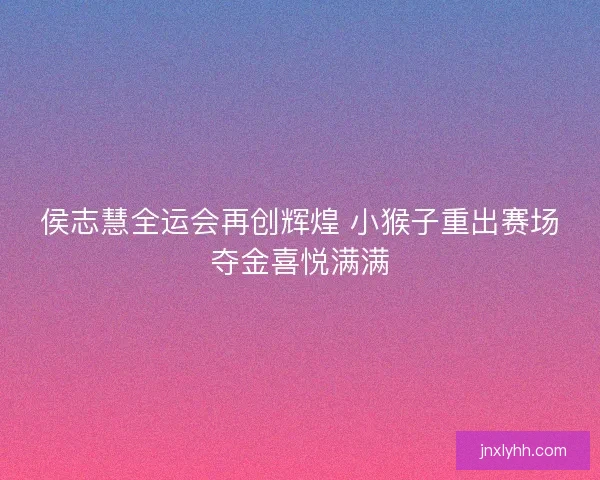 侯志慧全运会再创辉煌 小猴子重出赛场夺金喜悦满满